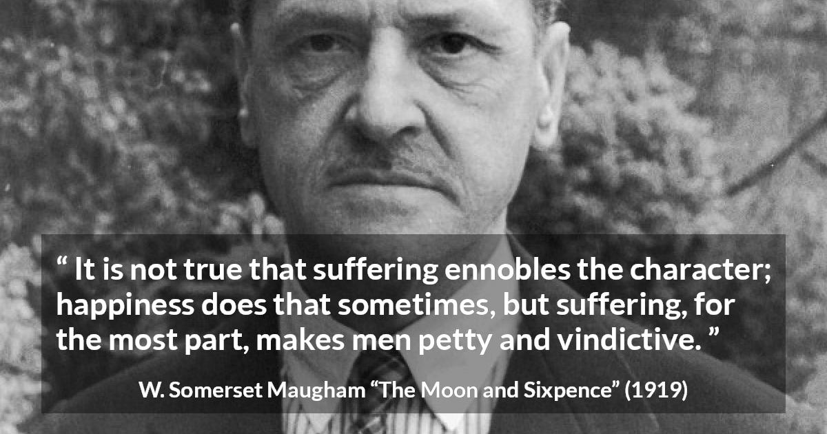 W. Somerset Maugham quote about happiness from The Moon and Sixpence - It is not true that suffering ennobles the character; happiness does that sometimes, but suffering, for the most part, makes men petty and vindictive.