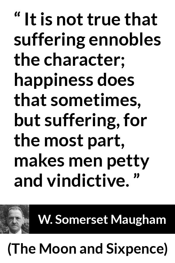 W. Somerset Maugham quote about happiness from The Moon and Sixpence - It is not true that suffering ennobles the character; happiness does that sometimes, but suffering, for the most part, makes men petty and vindictive.