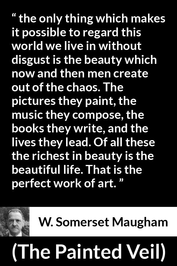 W. Somerset Maugham quote about life from The Painted Veil - the only thing which makes it possible to regard this world we live in without disgust is the beauty which now and then men create out of the chaos. The pictures they paint, the music they compose, the books they write, and the lives they lead. Of all these the richest in beauty is the beautiful life. That is the perfect work of art.