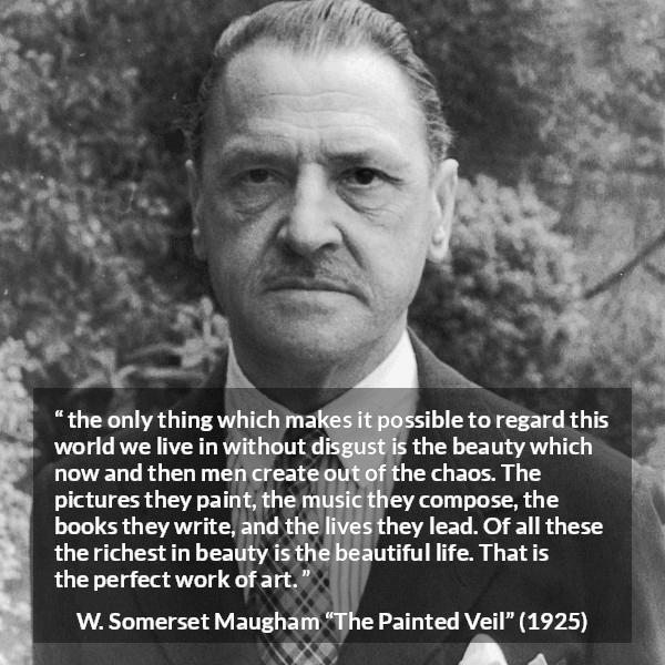 W. Somerset Maugham quote about life from The Painted Veil - the only thing which makes it possible to regard this world we live in without disgust is the beauty which now and then men create out of the chaos. The pictures they paint, the music they compose, the books they write, and the lives they lead. Of all these the richest in beauty is the beautiful life. That is the perfect work of art.