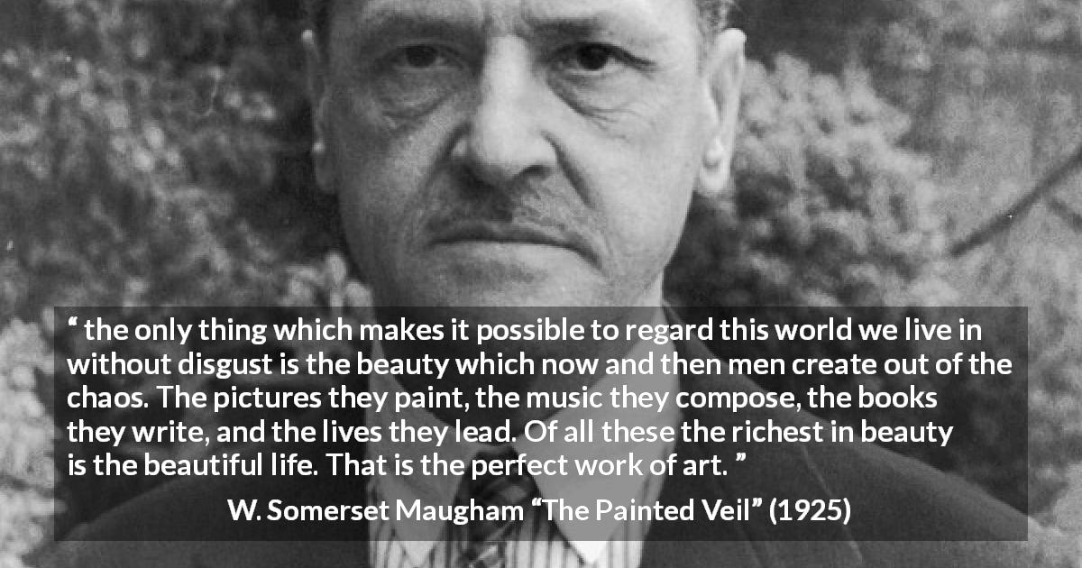 W. Somerset Maugham quote about life from The Painted Veil - the only thing which makes it possible to regard this world we live in without disgust is the beauty which now and then men create out of the chaos. The pictures they paint, the music they compose, the books they write, and the lives they lead. Of all these the richest in beauty is the beautiful life. That is the perfect work of art.