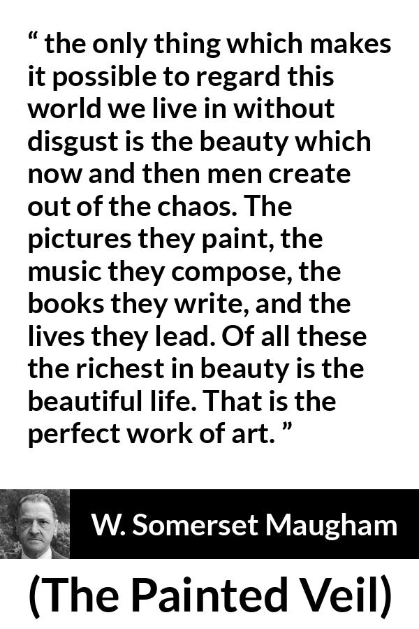 W. Somerset Maugham quote about life from The Painted Veil - the only thing which makes it possible to regard this world we live in without disgust is the beauty which now and then men create out of the chaos. The pictures they paint, the music they compose, the books they write, and the lives they lead. Of all these the richest in beauty is the beautiful life. That is the perfect work of art.