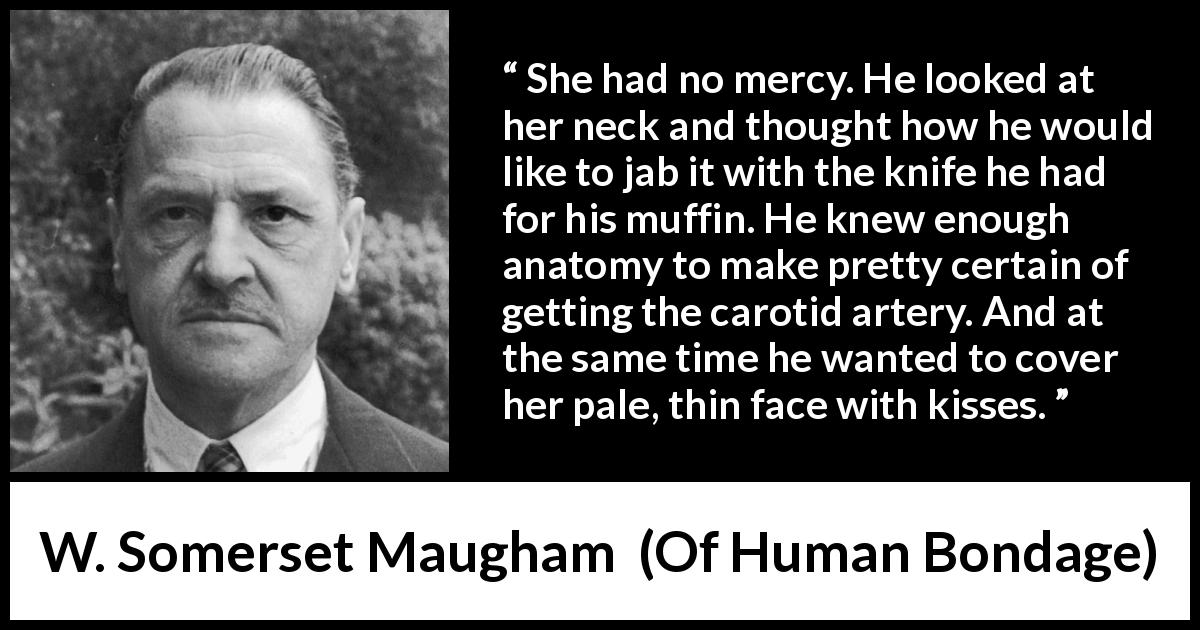 W. Somerset Maugham quote about love from Of Human Bondage - She had no mercy. He looked at her neck and thought how he would like to jab it with the knife he had for his muffin. He knew enough anatomy to make pretty certain of getting the carotid artery. And at the same time he wanted to cover her pale, thin face with kisses.