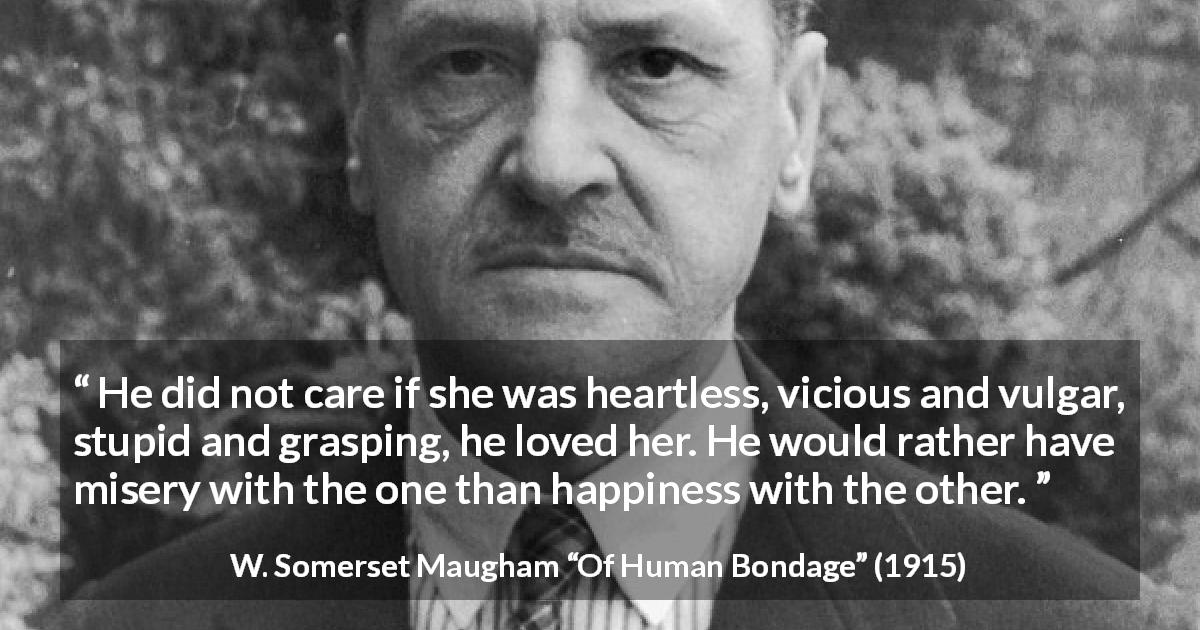 W. Somerset Maugham quote about love from Of Human Bondage - He did not care if she was heartless, vicious and vulgar, stupid and grasping, he loved her. He would rather have misery with the one than happiness with the other.