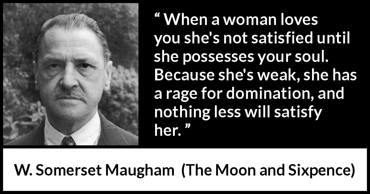 W. Somerset Maugham quote about love from The Moon and Sixpence - When a woman loves you she's not satisfied until she possesses your soul. Because she's weak, she has a rage for domination, and nothing less will satisfy her.