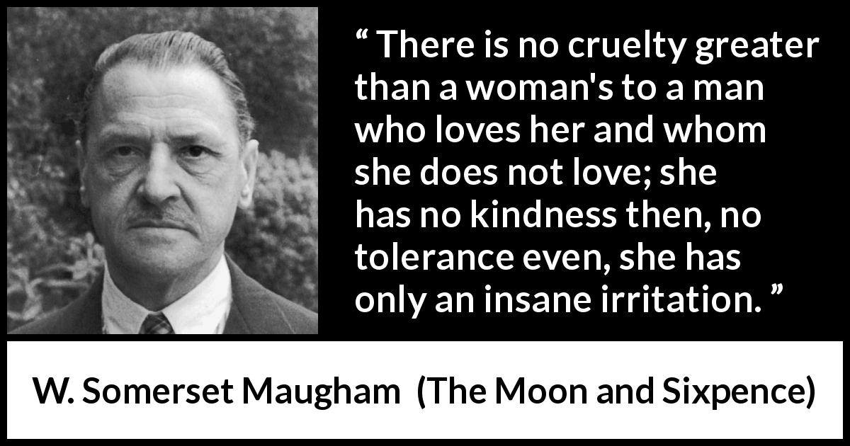 W. Somerset Maugham quote about love from The Moon and Sixpence - There is no cruelty greater than a woman's to a man who loves her and whom she does not love; she has no kindness then, no tolerance even, she has only an insane irritation.