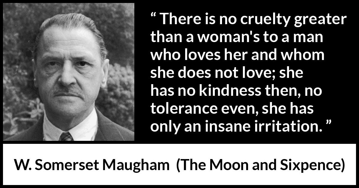 W. Somerset Maugham quote about love from The Moon and Sixpence - There is no cruelty greater than a woman's to a man who loves her and whom she does not love; she has no kindness then, no tolerance even, she has only an insane irritation.