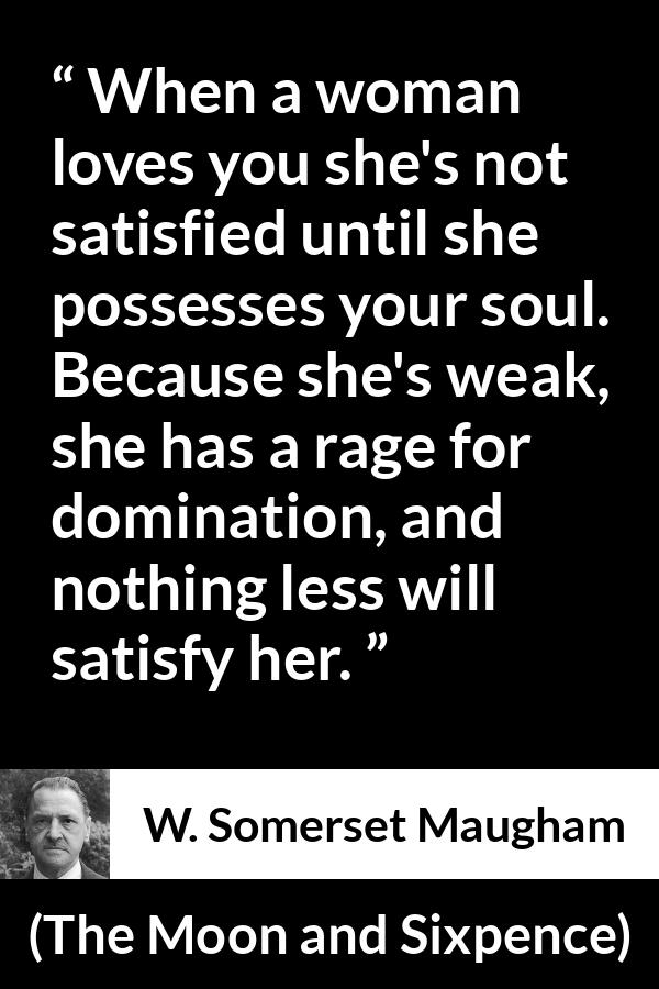 W. Somerset Maugham quote about love from The Moon and Sixpence - When a woman loves you she's not satisfied until she possesses your soul. Because she's weak, she has a rage for domination, and nothing less will satisfy her.