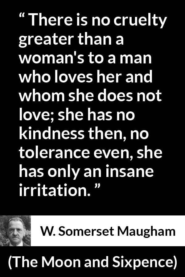 W. Somerset Maugham quote about love from The Moon and Sixpence - There is no cruelty greater than a woman's to a man who loves her and whom she does not love; she has no kindness then, no tolerance even, she has only an insane irritation.