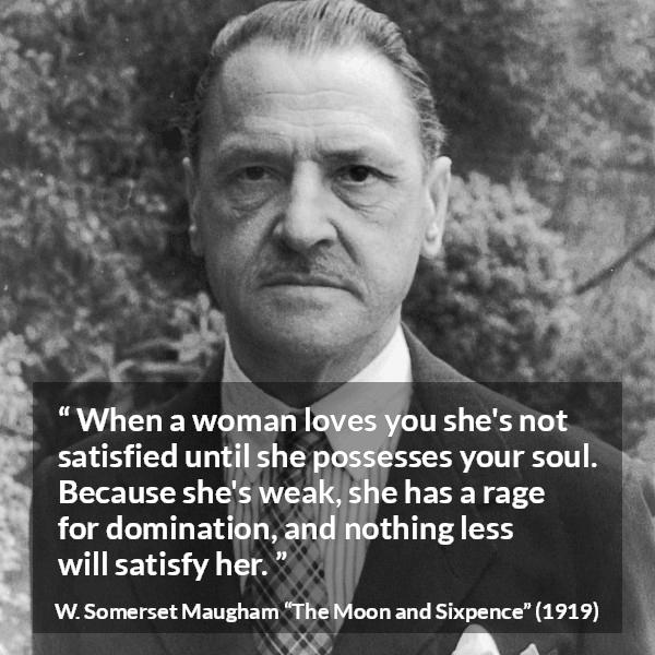 W. Somerset Maugham quote about love from The Moon and Sixpence - When a woman loves you she's not satisfied until she possesses your soul. Because she's weak, she has a rage for domination, and nothing less will satisfy her.