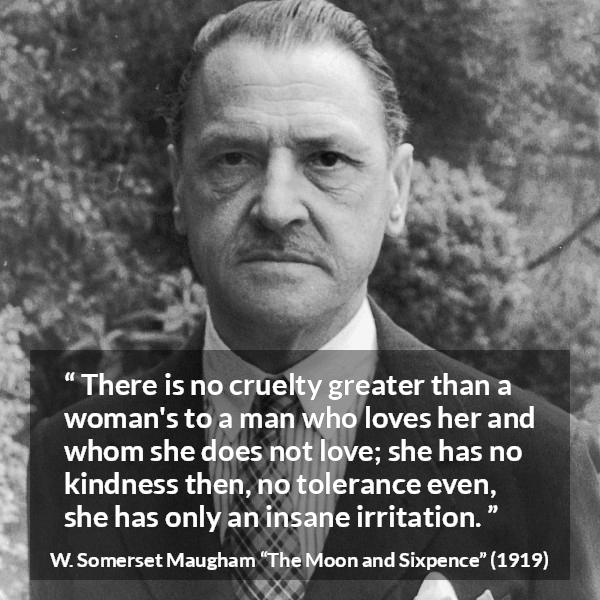 W. Somerset Maugham quote about love from The Moon and Sixpence - There is no cruelty greater than a woman's to a man who loves her and whom she does not love; she has no kindness then, no tolerance even, she has only an insane irritation.