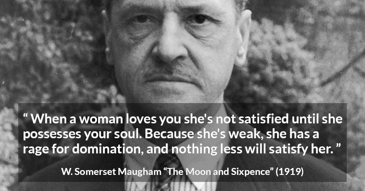 W. Somerset Maugham quote about love from The Moon and Sixpence - When a woman loves you she's not satisfied until she possesses your soul. Because she's weak, she has a rage for domination, and nothing less will satisfy her.