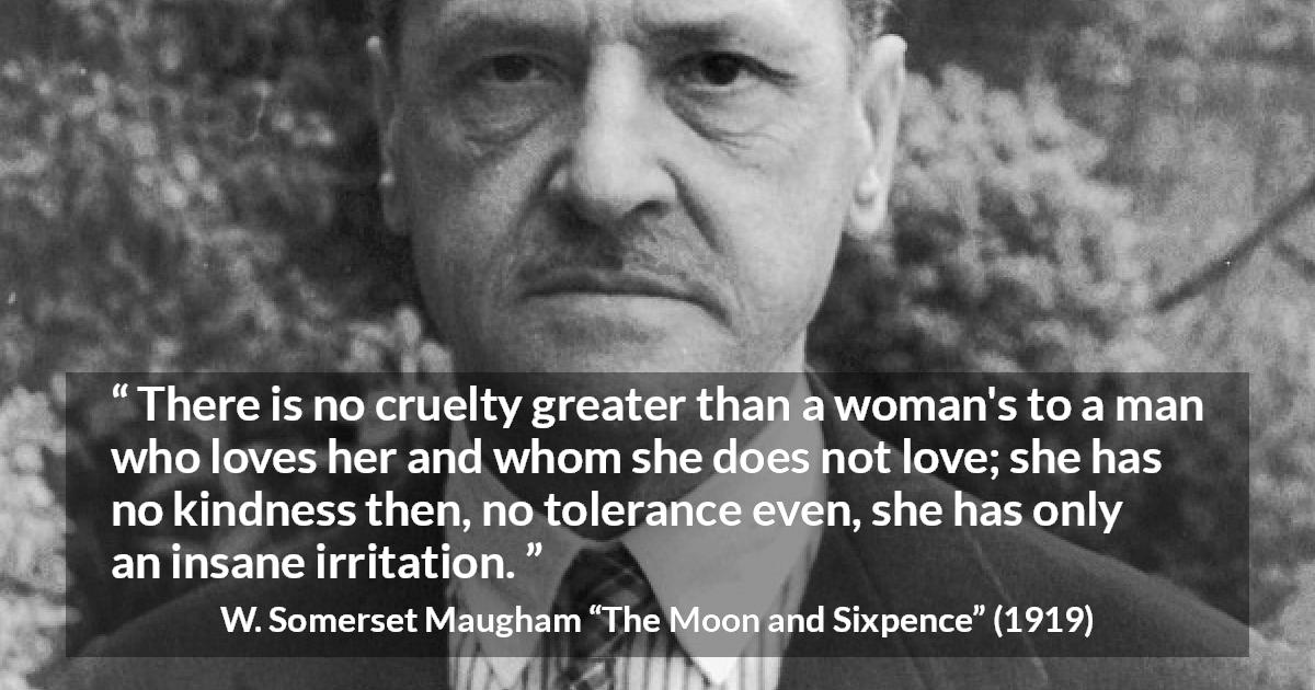 W. Somerset Maugham quote about love from The Moon and Sixpence - There is no cruelty greater than a woman's to a man who loves her and whom she does not love; she has no kindness then, no tolerance even, she has only an insane irritation.