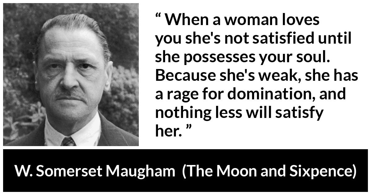 W. Somerset Maugham quote about love from The Moon and Sixpence - When a woman loves you she's not satisfied until she possesses your soul. Because she's weak, she has a rage for domination, and nothing less will satisfy her.