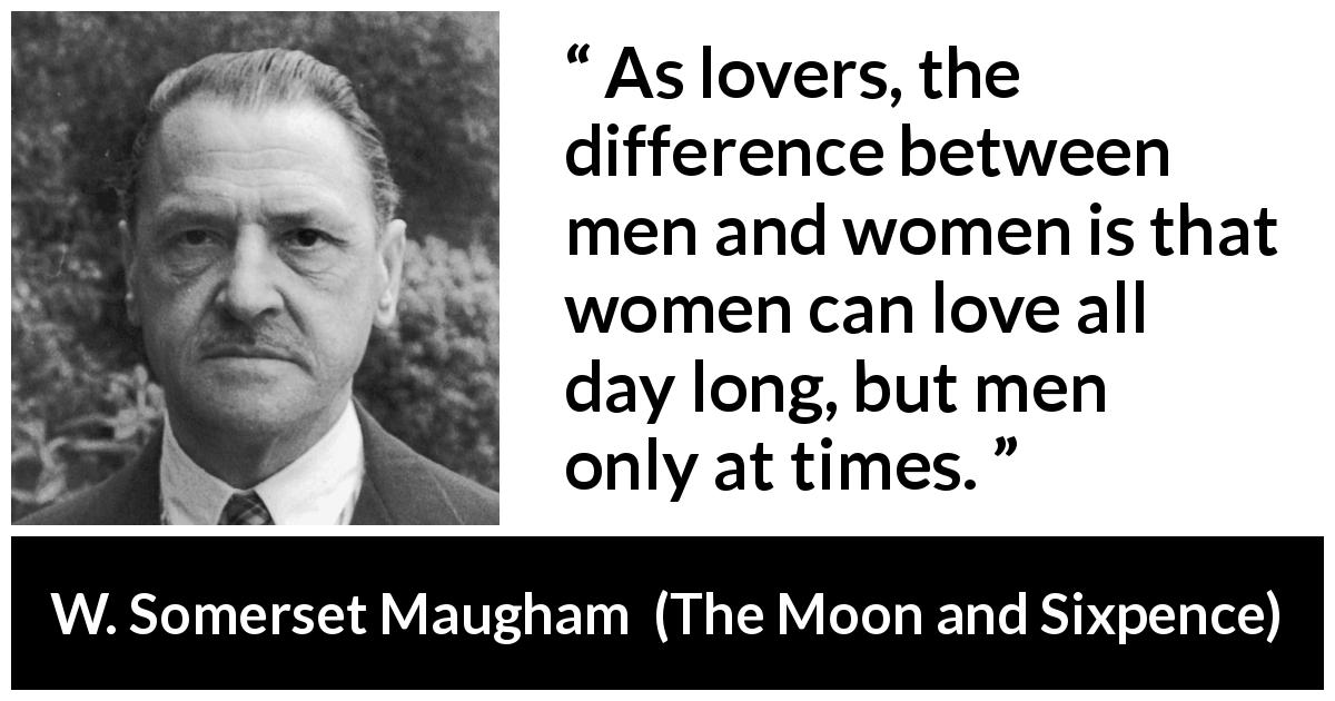 W. Somerset Maugham quote about love from The Moon and Sixpence - As lovers, the difference between men and women is that women can love all day long, but men only at times.