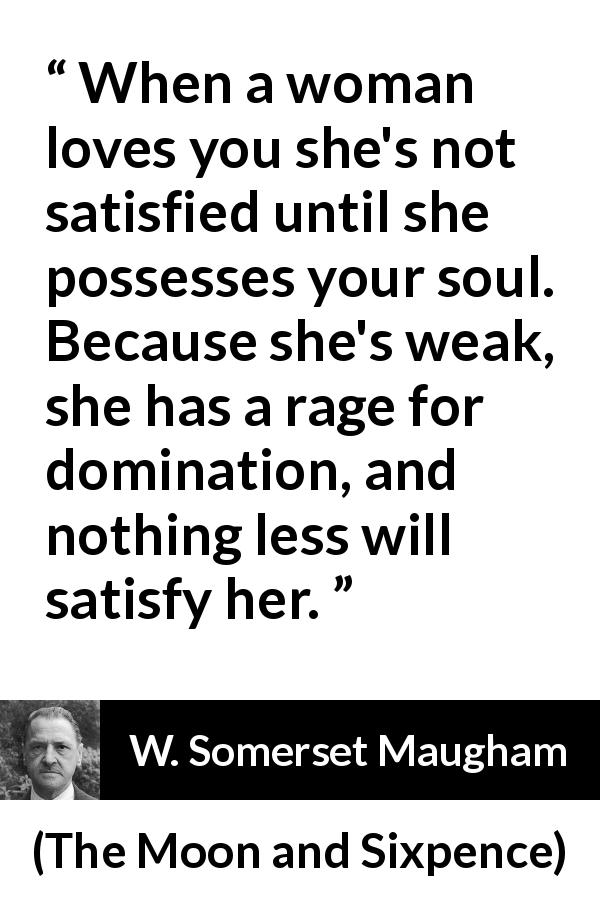 W. Somerset Maugham quote about love from The Moon and Sixpence - When a woman loves you she's not satisfied until she possesses your soul. Because she's weak, she has a rage for domination, and nothing less will satisfy her.