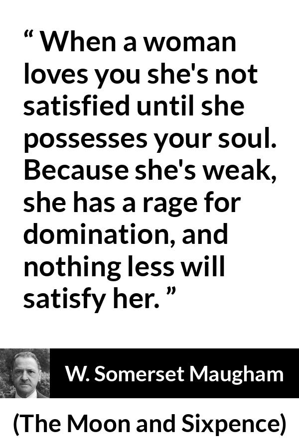 W. Somerset Maugham quote about love from The Moon and Sixpence - When a woman loves you she's not satisfied until she possesses your soul. Because she's weak, she has a rage for domination, and nothing less will satisfy her.