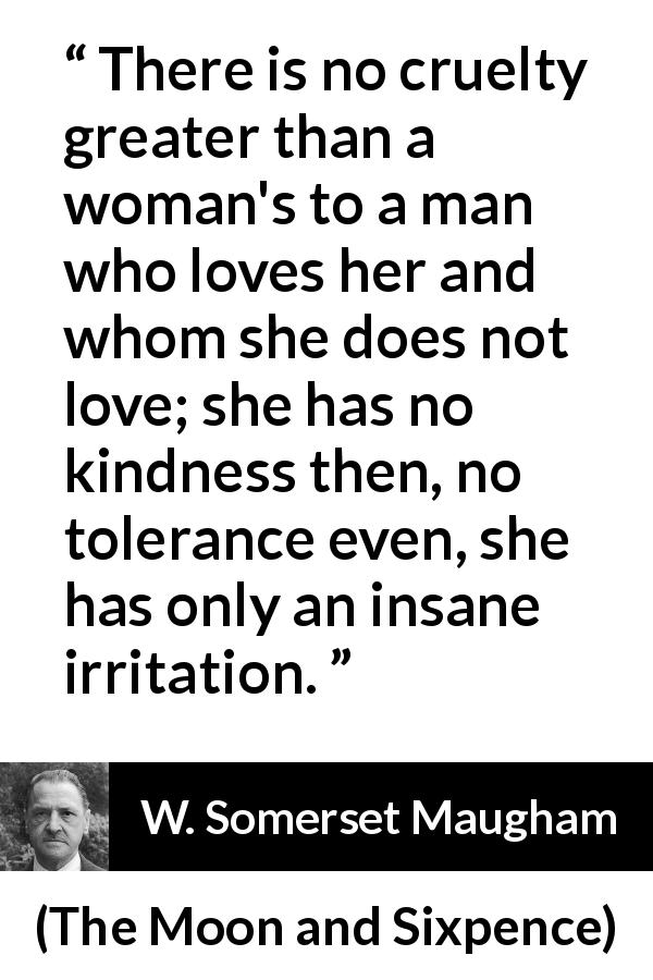 W. Somerset Maugham quote about love from The Moon and Sixpence - There is no cruelty greater than a woman's to a man who loves her and whom she does not love; she has no kindness then, no tolerance even, she has only an insane irritation.