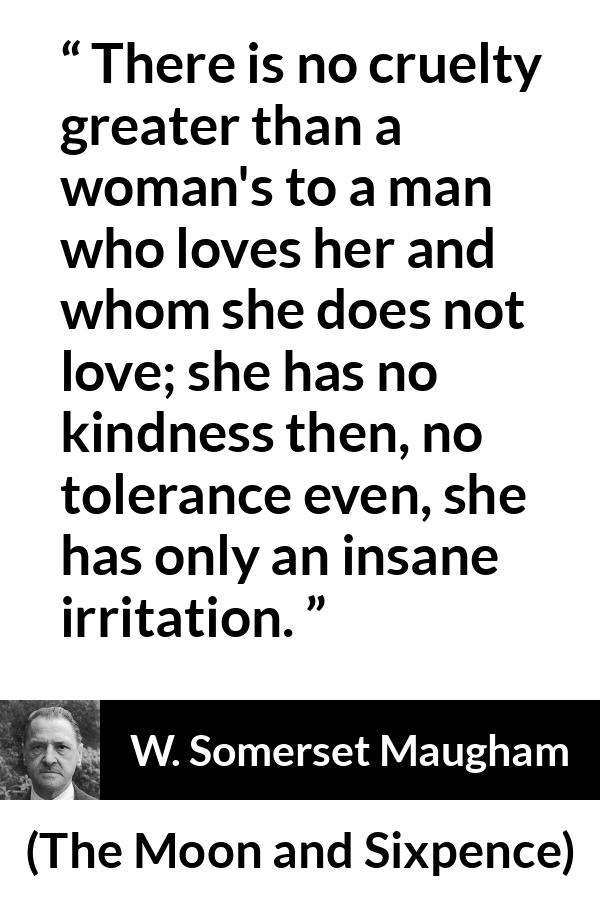 W. Somerset Maugham quote about love from The Moon and Sixpence - There is no cruelty greater than a woman's to a man who loves her and whom she does not love; she has no kindness then, no tolerance even, she has only an insane irritation.