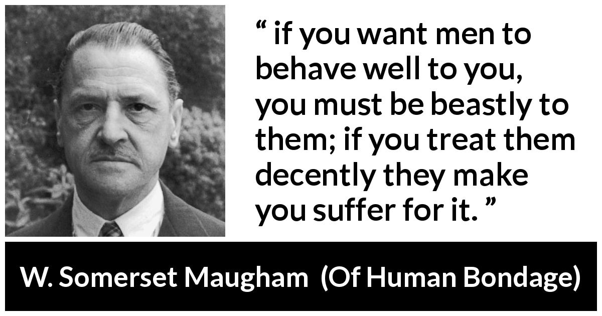W. Somerset Maugham quote about men from Of Human Bondage - if you want men to behave well to you, you must be beastly to them; if you treat them decently they make you suffer for it.