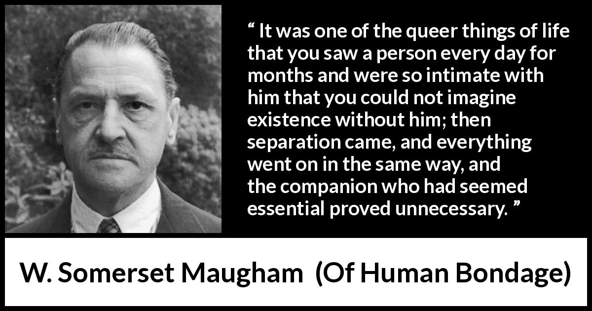 W. Somerset Maugham quote about need from Of Human Bondage - It was one of the queer things of life that you saw a person every day for months and were so intimate with him that you could not imagine existence without him; then separation came, and everything went on in the same way, and the companion who had seemed essential proved unnecessary.