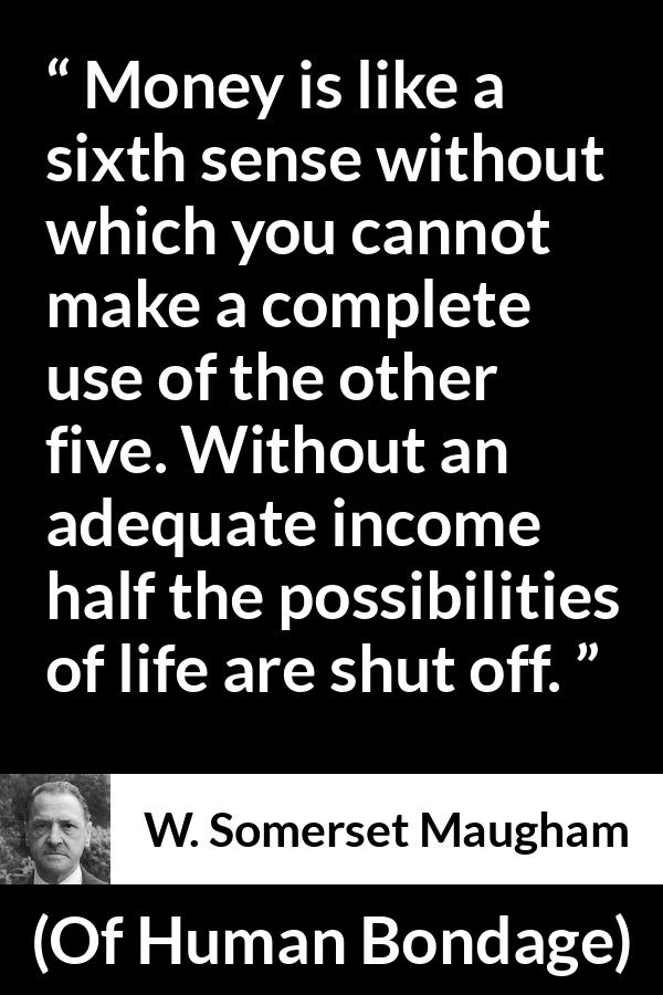 W. Somerset Maugham quote about need from Of Human Bondage - Money is like a sixth sense without which you cannot make a complete use of the other five. Without an adequate income half the possibilities of life are shut off.