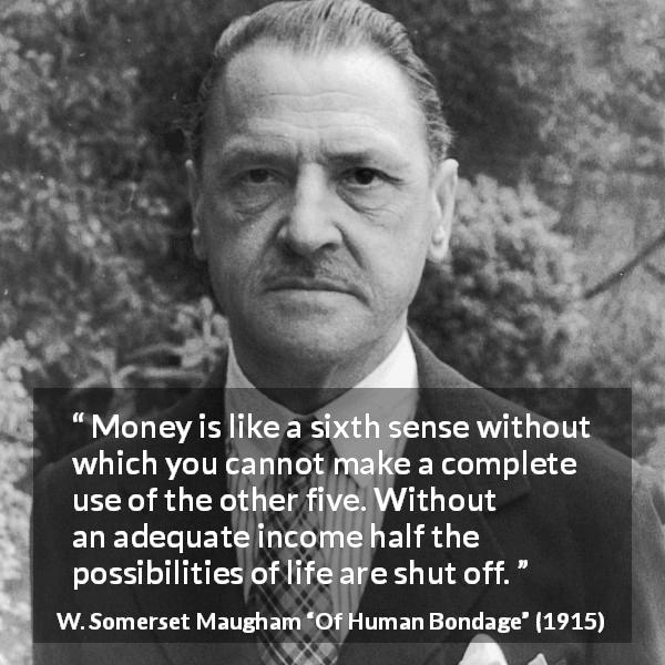 W. Somerset Maugham quote about need from Of Human Bondage - Money is like a sixth sense without which you cannot make a complete use of the other five. Without an adequate income half the possibilities of life are shut off.