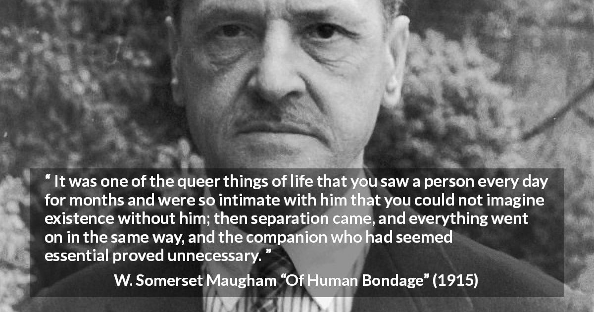 W. Somerset Maugham quote about need from Of Human Bondage - It was one of the queer things of life that you saw a person every day for months and were so intimate with him that you could not imagine existence without him; then separation came, and everything went on in the same way, and the companion who had seemed essential proved unnecessary.
