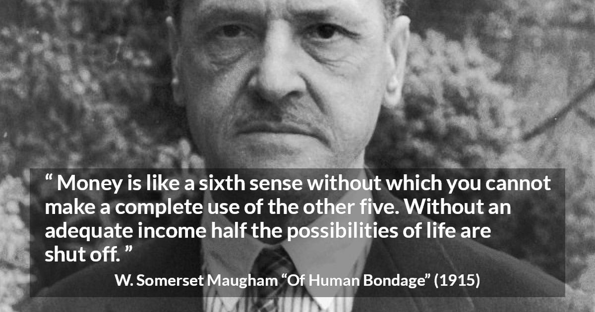 W. Somerset Maugham quote about need from Of Human Bondage - Money is like a sixth sense without which you cannot make a complete use of the other five. Without an adequate income half the possibilities of life are shut off.