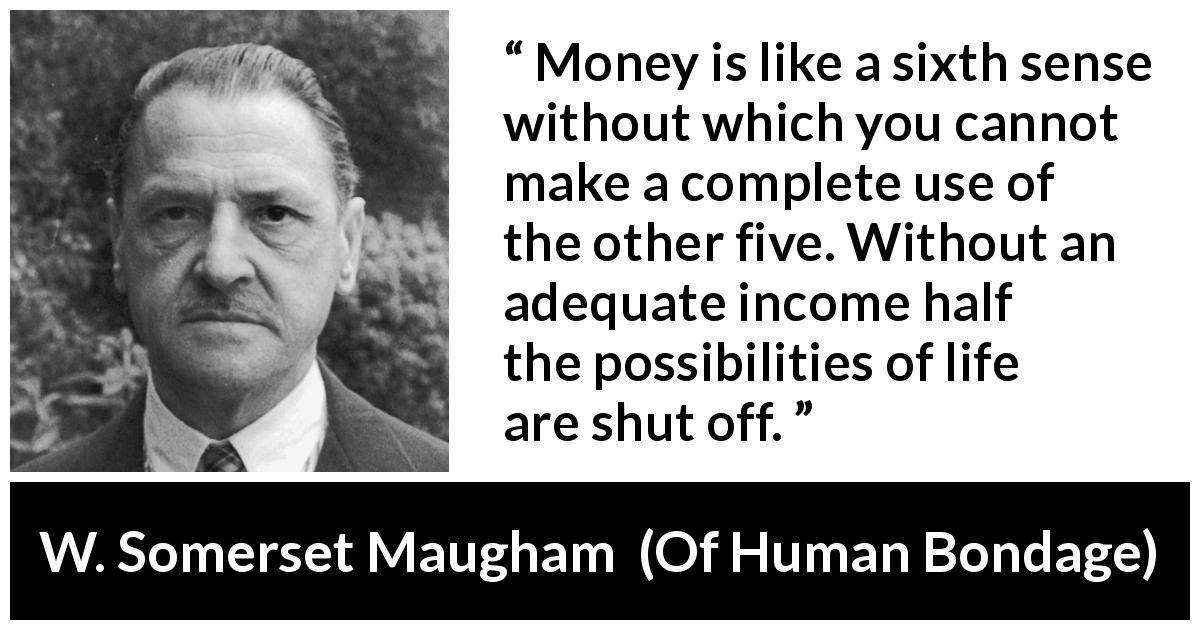 W. Somerset Maugham quote about need from Of Human Bondage - Money is like a sixth sense without which you cannot make a complete use of the other five. Without an adequate income half the possibilities of life are shut off.