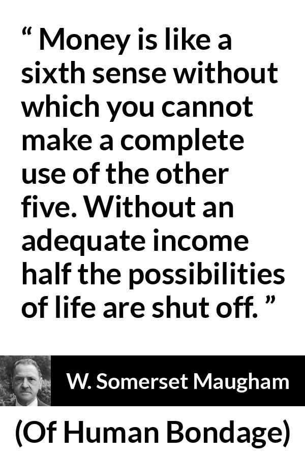 W. Somerset Maugham quote about need from Of Human Bondage - Money is like a sixth sense without which you cannot make a complete use of the other five. Without an adequate income half the possibilities of life are shut off.