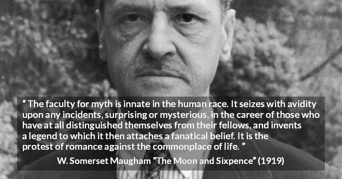 W. Somerset Maugham quote about romance from The Moon and Sixpence - The faculty for myth is innate in the human race. It seizes with avidity upon any incidents, surprising or mysterious, in the career of those who have at all distinguished themselves from their fellows, and invents a legend to which it then attaches a fanatical belief. It is the protest of romance against the commonplace of life.