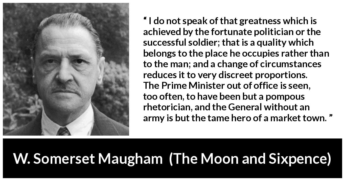W. Somerset Maugham quote about status from The Moon and Sixpence - I do not speak of that greatness which is achieved by the fortunate politician or the successful soldier; that is a quality which belongs to the place he occupies rather than to the man; and a change of circumstances reduces it to very discreet proportions. The Prime Minister out of office is seen, too often, to have been but a pompous rhetorician, and the General without an army is but the tame hero of a market town.