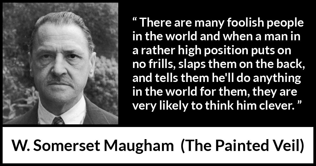 W. Somerset Maugham quote about stupidity from The Painted Veil - There are many foolish people in the world and when a man in a rather high position puts on no frills, slaps them on the back, and tells them he'll do anything in the world for them, they are very likely to think him clever.