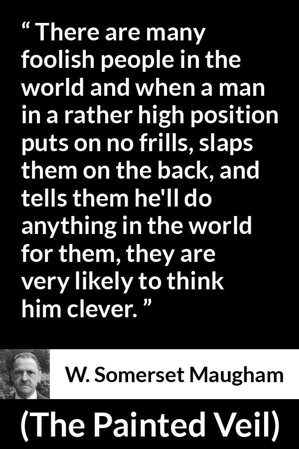 W. Somerset Maugham quote about stupidity from The Painted Veil - There are many foolish people in the world and when a man in a rather high position puts on no frills, slaps them on the back, and tells them he'll do anything in the world for them, they are very likely to think him clever.