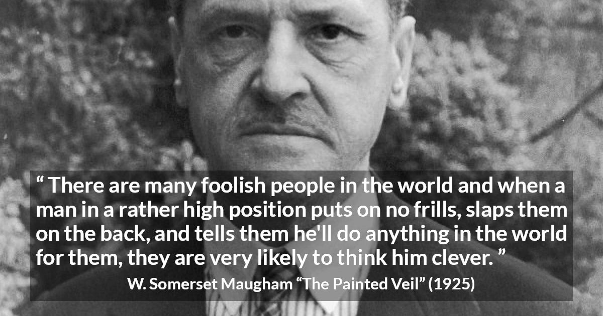 W. Somerset Maugham quote about stupidity from The Painted Veil - There are many foolish people in the world and when a man in a rather high position puts on no frills, slaps them on the back, and tells them he'll do anything in the world for them, they are very likely to think him clever.