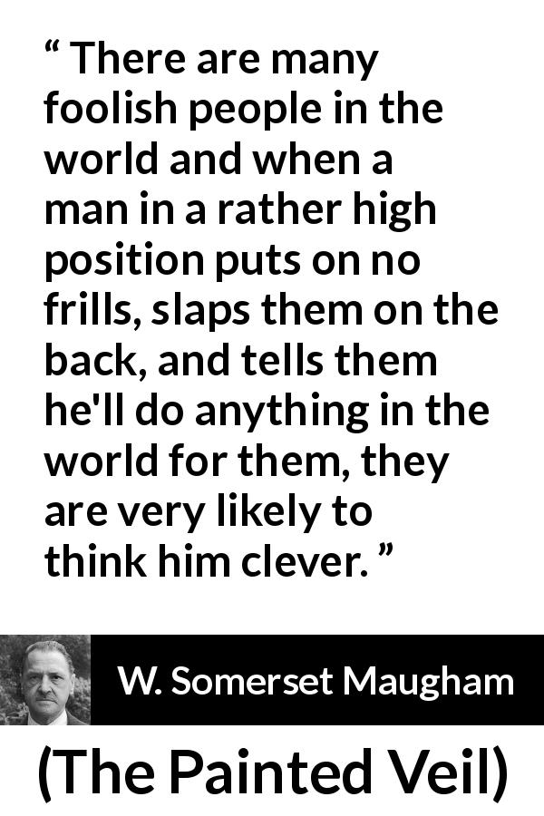 W. Somerset Maugham quote about stupidity from The Painted Veil - There are many foolish people in the world and when a man in a rather high position puts on no frills, slaps them on the back, and tells them he'll do anything in the world for them, they are very likely to think him clever.