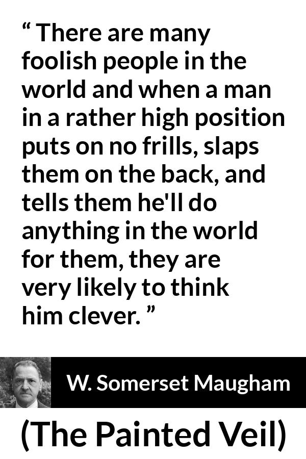 W. Somerset Maugham quote about stupidity from The Painted Veil - There are many foolish people in the world and when a man in a rather high position puts on no frills, slaps them on the back, and tells them he'll do anything in the world for them, they are very likely to think him clever.