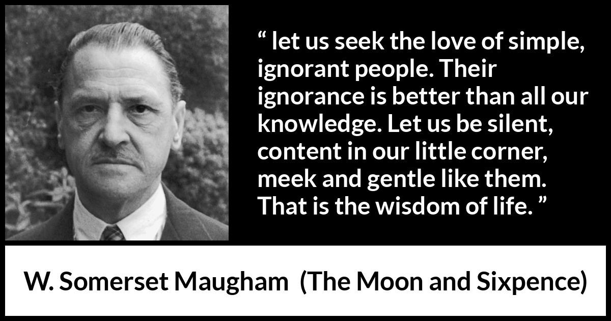 W. Somerset Maugham quote about wisdom from The Moon and Sixpence - let us seek the love of simple, ignorant people. Their ignorance is better than all our knowledge. Let us be silent, content in our little corner, meek and gentle like them. That is the wisdom of life.