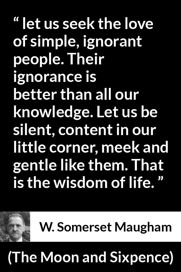 W. Somerset Maugham quote about wisdom from The Moon and Sixpence - let us seek the love of simple, ignorant people. Their ignorance is better than all our knowledge. Let us be silent, content in our little corner, meek and gentle like them. That is the wisdom of life.