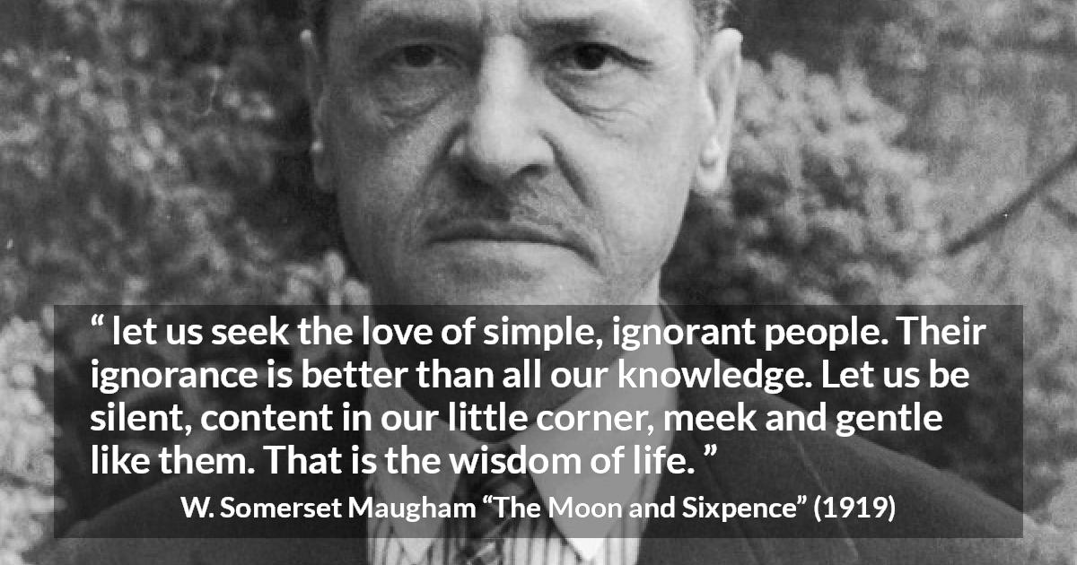 W. Somerset Maugham quote about wisdom from The Moon and Sixpence - let us seek the love of simple, ignorant people. Their ignorance is better than all our knowledge. Let us be silent, content in our little corner, meek and gentle like them. That is the wisdom of life.