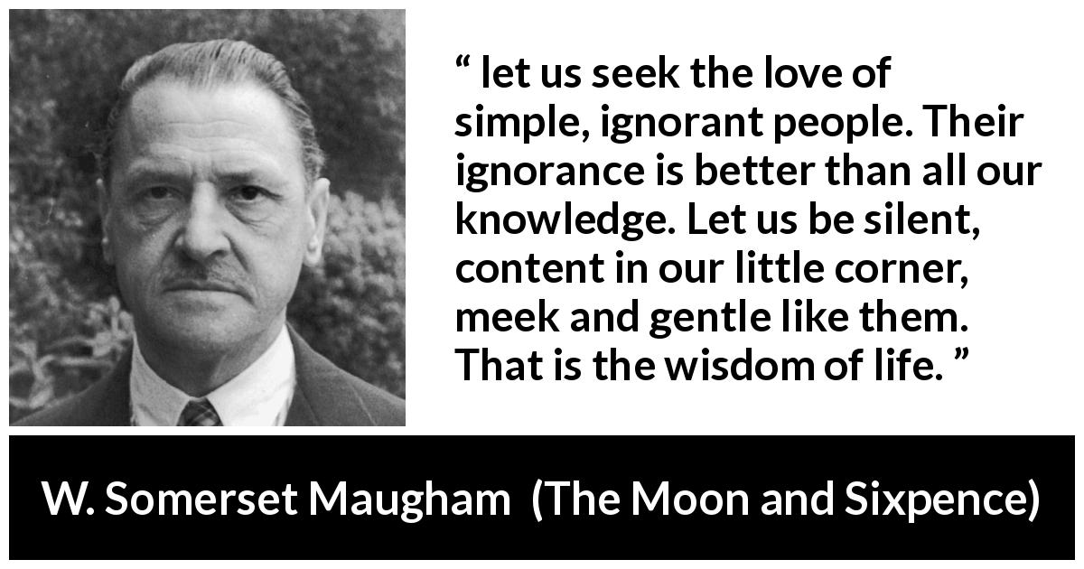 W. Somerset Maugham quote about wisdom from The Moon and Sixpence - let us seek the love of simple, ignorant people. Their ignorance is better than all our knowledge. Let us be silent, content in our little corner, meek and gentle like them. That is the wisdom of life.