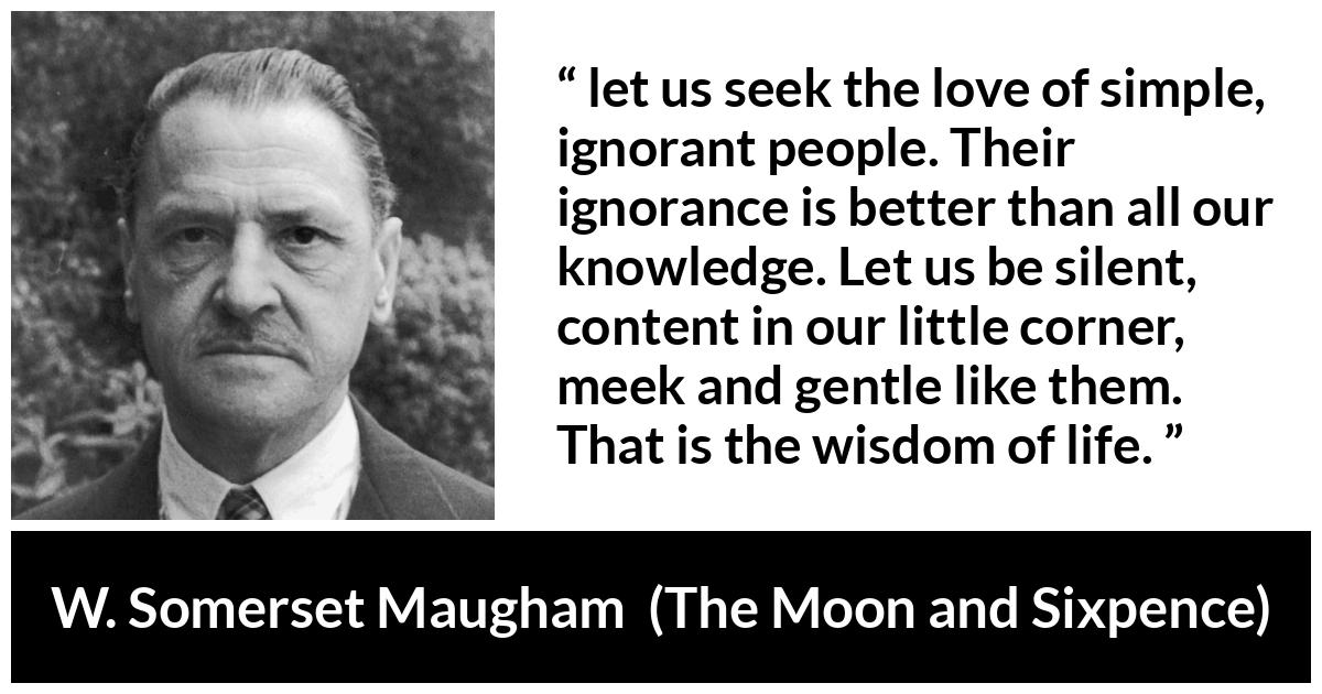 W. Somerset Maugham quote about wisdom from The Moon and Sixpence - let us seek the love of simple, ignorant people. Their ignorance is better than all our knowledge. Let us be silent, content in our little corner, meek and gentle like them. That is the wisdom of life.