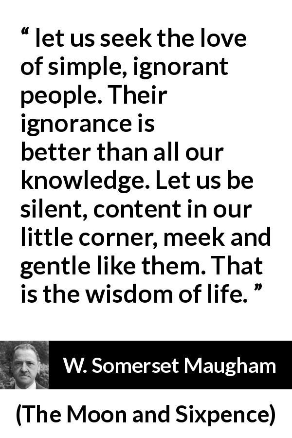 W. Somerset Maugham quote about wisdom from The Moon and Sixpence - let us seek the love of simple, ignorant people. Their ignorance is better than all our knowledge. Let us be silent, content in our little corner, meek and gentle like them. That is the wisdom of life.