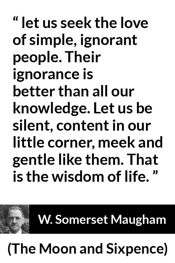 W. Somerset Maugham quote about wisdom from The Moon and Sixpence - let us seek the love of simple, ignorant people. Their ignorance is better than all our knowledge. Let us be silent, content in our little corner, meek and gentle like them. That is the wisdom of life.