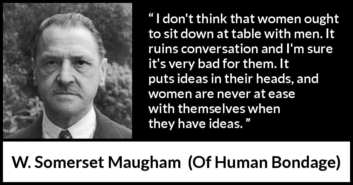 W. Somerset Maugham quote about women from Of Human Bondage - I don't think that women ought to sit down at table with men. It ruins conversation and I'm sure it's very bad for them. It puts ideas in their heads, and women are never at ease with themselves when they have ideas.