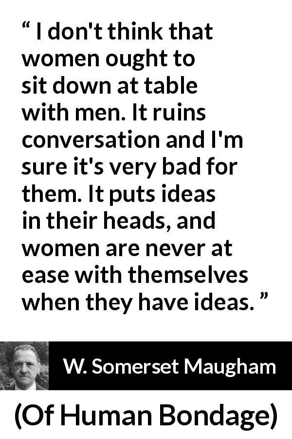 W. Somerset Maugham quote about women from Of Human Bondage - I don't think that women ought to sit down at table with men. It ruins conversation and I'm sure it's very bad for them. It puts ideas in their heads, and women are never at ease with themselves when they have ideas.