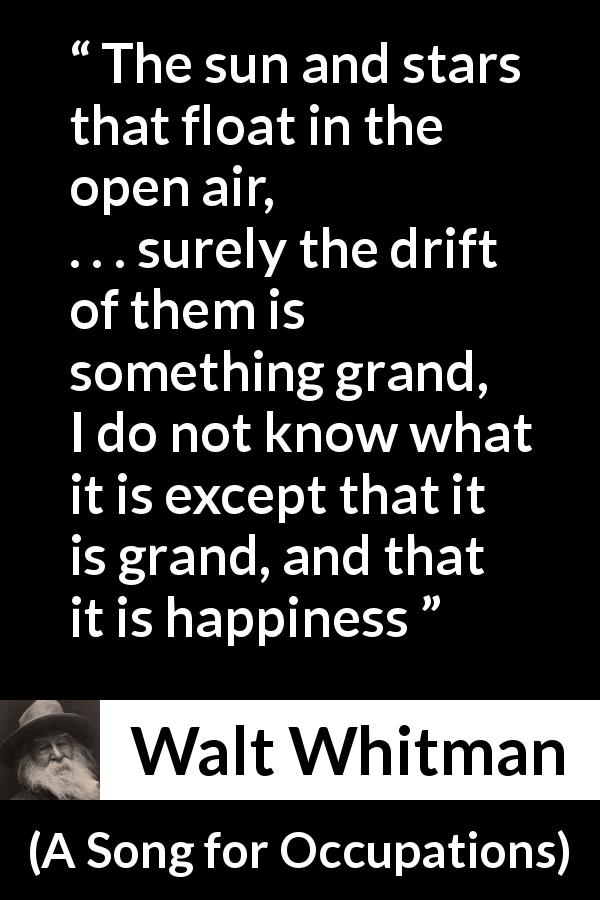Walt Whitman quote about happiness from A Song for Occupations - The sun and stars that float in the open air,
. . . surely the drift of them is something grand,
I do not know what it is except that it is grand, and that it is happiness