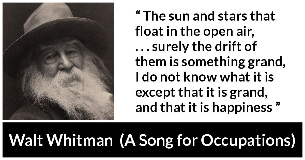 Walt Whitman quote about happiness from A Song for Occupations - The sun and stars that float in the open air,
. . . surely the drift of them is something grand,
I do not know what it is except that it is grand, and that it is happiness