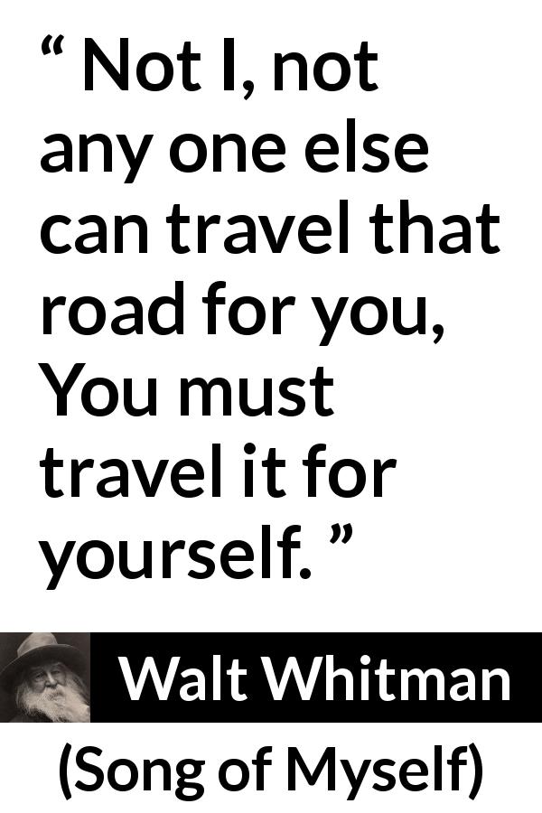 Walt Whitman quote about journey from Song of Myself - Not I, not any one else can travel that road for you,
You must travel it for yourself.